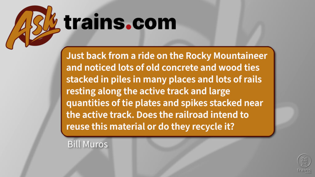 Ask Trains.com: Just back from a ride on the Rocky Mountaineer and noticed lots of old concrete and wood ties stacked in piles in many places and lots of rails resting along the active track and large quantities of tie plates and spikes stacked near the active track. Does the railroad intend to reuse this material or do they recycle it?