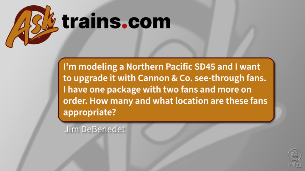 Fan configuration on an SD45: Ask Trains.com: I'm modeling a Northern Pacific SD45 and I want to upgrade it with Cannon & Co. see-through fans. I have one package with two fans and more on order. How many and what location are these fans appropriate?