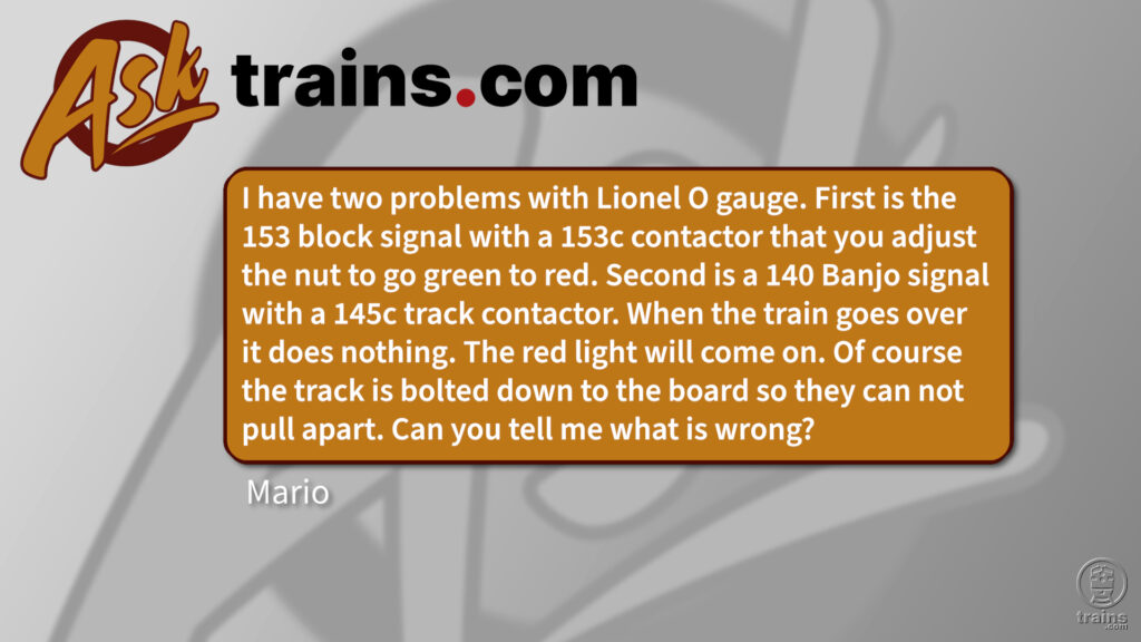 Ask Trains.com: I have two problems with Lionel O gauge. First is the 153 block signal with a 153c contactor that you adjust the nut to go green to red. Second is a 140 Banjo signal with a 145c track contactor. When the train goes over it does nothing. The red light will come on. Of course the track is bolted down to the board so they can not pull apart. Can you tell me what is wrong? Lionel contact issues