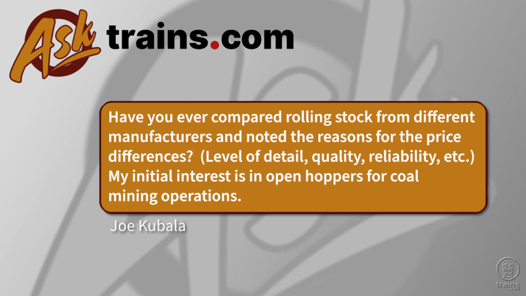 difference in price between manufacturers: Have you ever compared rolling stock from different manufacturers and noted the reasons for the price differences? (Level of detail, quality, reliability, etc.) My initial interest is in open hoppers for coal mining operations.