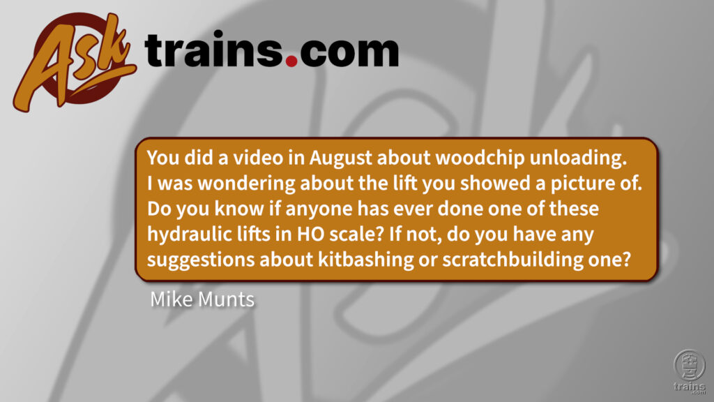 Model a woodchip unloading system: You did a video in August about woodchip unloading. I was wondering about the lift you showed a picture of. Do you know if anyone has ever done one of these hydraulic lifts in HO scale? If not, do you have any suggestions about kitbashing or scratchbuilding one?